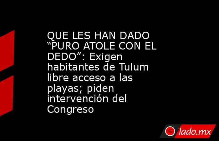 QUE LES HAN DADO “PURO ATOLE CON EL DEDO”: Exigen habitantes de Tulum libre acceso a las playas; piden intervención del Congreso. Noticias en tiempo real