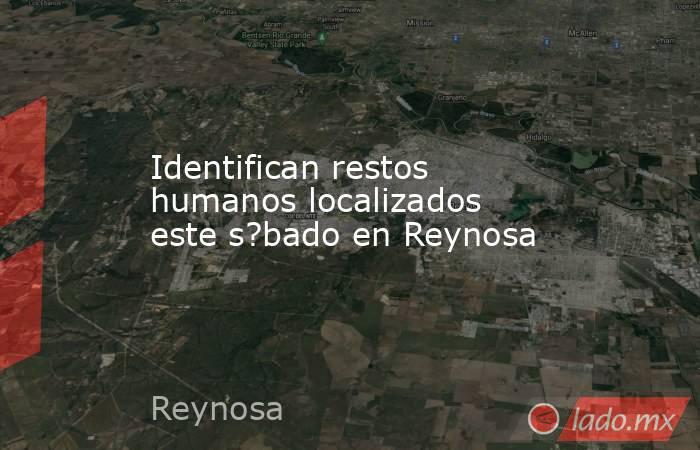 Identifican restos humanos localizados este s?bado en Reynosa. Noticias en tiempo real
