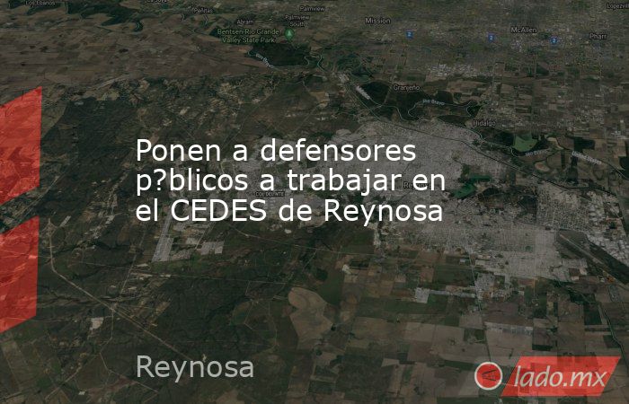 Ponen a defensores p?blicos a trabajar en el CEDES de Reynosa. Noticias en tiempo real