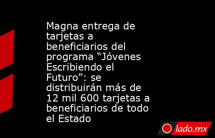 Magna entrega de tarjetas a beneficiarios del programa “Jóvenes Escribiendo el Futuro”: se distribuirán más de 12 mil 600 tarjetas a beneficiarios de todo el Estado. Noticias en tiempo real
