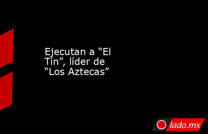 Ejecutan a “El Tín”, líder de “Los Aztecas”. Noticias en tiempo real