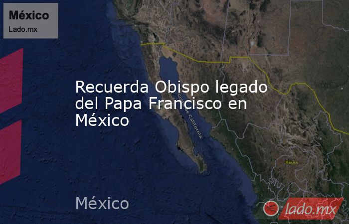 Recuerda Obispo legado del Papa Francisco en México. Noticias en tiempo real