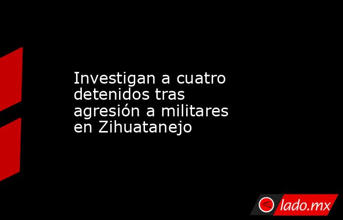 Investigan a cuatro detenidos tras agresión a militares en Zihuatanejo. Noticias en tiempo real