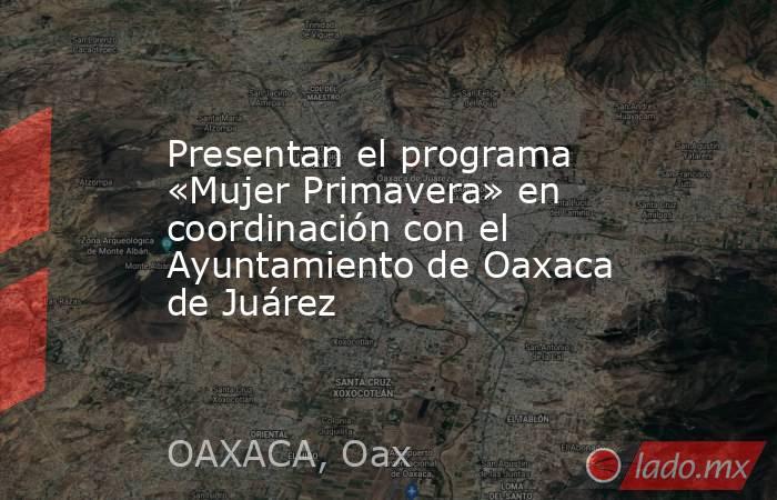 Presentan el programa «Mujer Primavera» en coordinación con el Ayuntamiento de Oaxaca de Juárez. Noticias en tiempo real