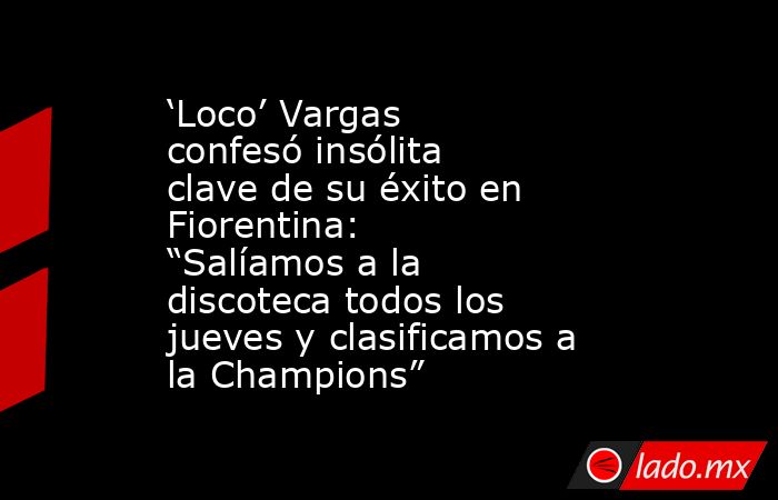 ‘Loco’ Vargas confesó insólita clave de su éxito en Fiorentina: “Salíamos a la discoteca todos los jueves y clasificamos a la Champions”. Noticias en tiempo real