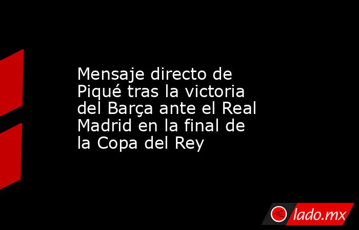                   Mensaje directo de Piqué tras la victoria del Barça ante el Real Madrid en la final de la Copa del Rey              . Noticias en tiempo real