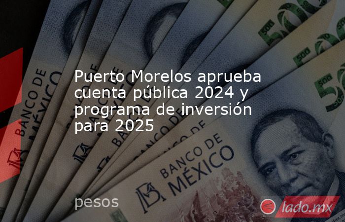 Puerto Morelos aprueba cuenta pública 2024 y programa de inversión para 2025. Noticias en tiempo real