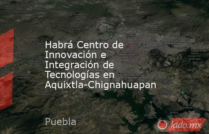 Habrá Centro de Innovación e Integración de Tecnologías en Aquixtla-Chignahuapan. Noticias en tiempo real