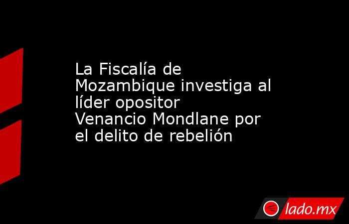 La Fiscalía de Mozambique investiga al líder opositor Venancio Mondlane por el delito de rebelión. Noticias en tiempo real