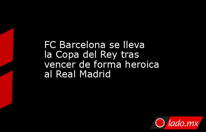 FC Barcelona se lleva la Copa del Rey tras vencer de forma heroica al Real Madrid. Noticias en tiempo real