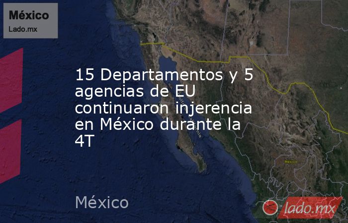 15 Departamentos y 5 agencias de EU continuaron injerencia en México durante la 4T. Noticias en tiempo real