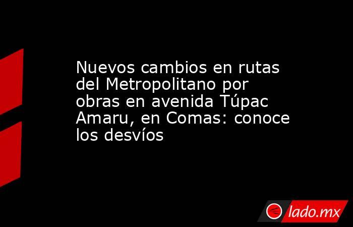 Nuevos cambios en rutas del Metropolitano por obras en avenida Túpac Amaru, en Comas: conoce los desvíos. Noticias en tiempo real