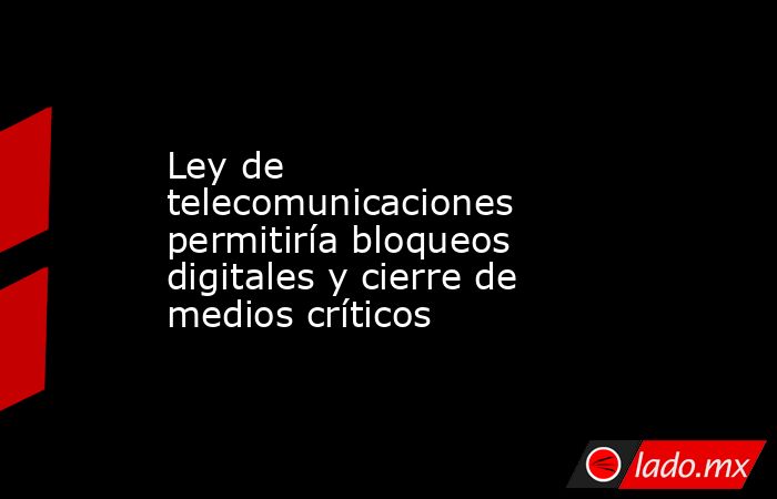 Ley de telecomunicaciones permitiría bloqueos digitales y cierre de medios críticos. Noticias en tiempo real