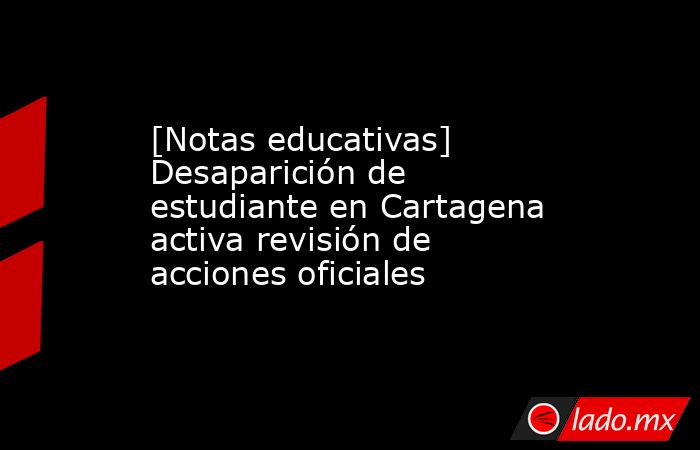[Notas educativas] Desaparición de estudiante en Cartagena activa revisión de acciones oficiales. Noticias en tiempo real
