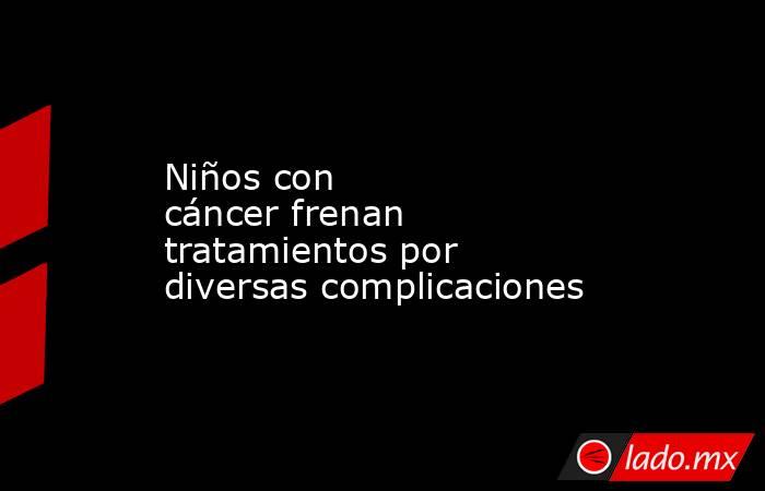 Niños con cáncer frenan tratamientos por diversas complicaciones. Noticias en tiempo real