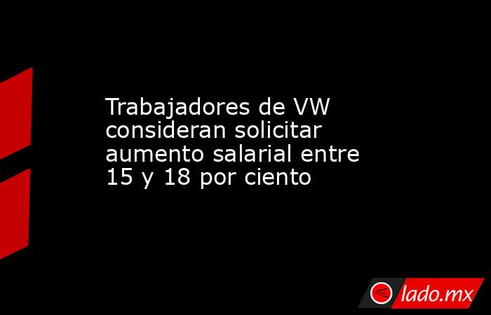 Trabajadores de VW consideran solicitar aumento salarial entre 15 y 18 por ciento. Noticias en tiempo real
