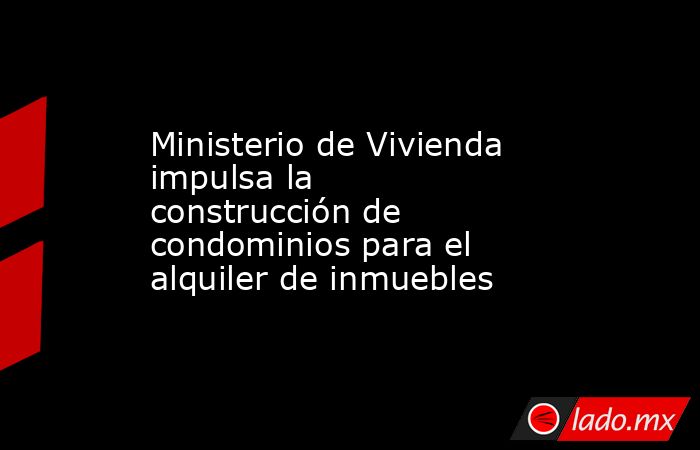 Ministerio de Vivienda impulsa la construcción de condominios para el alquiler de inmuebles. Noticias en tiempo real