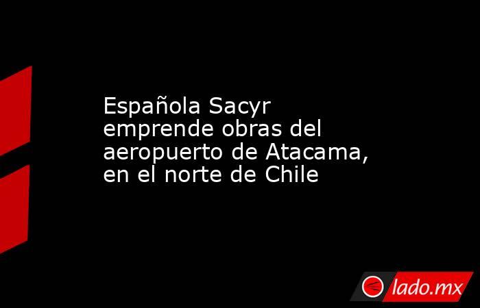 Española Sacyr emprende obras del aeropuerto de Atacama, en el norte de Chile. Noticias en tiempo real