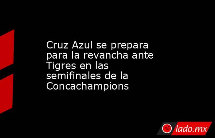 Cruz Azul se prepara para la revancha ante Tigres en las semifinales de la Concachampions. Noticias en tiempo real