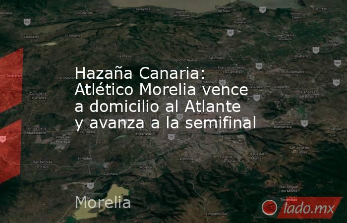 Hazaña Canaria: Atlético Morelia vence a domicilio al Atlante y avanza a la semifinal. Noticias en tiempo real