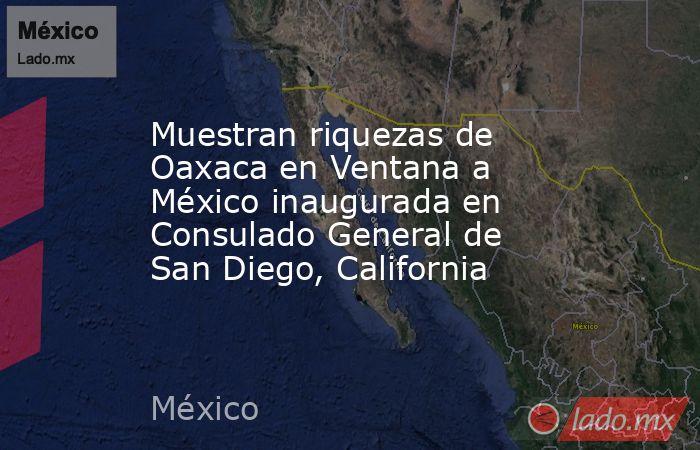 Muestran riquezas de Oaxaca en Ventana a México inaugurada en Consulado General de San Diego, California. Noticias en tiempo real