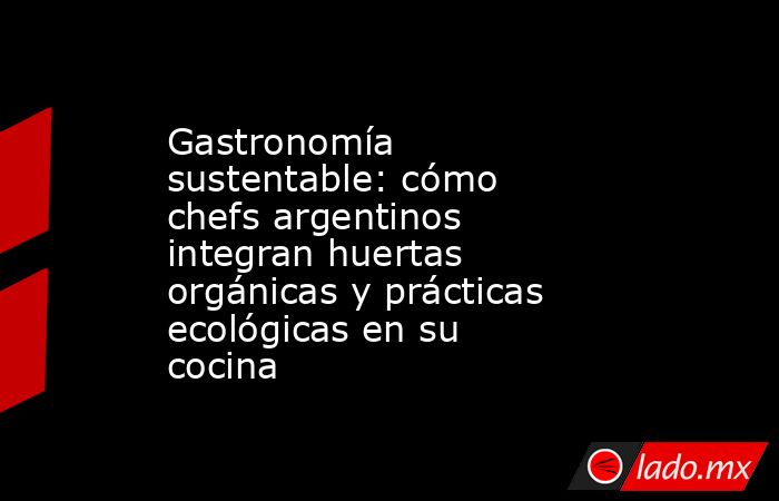 Gastronomía sustentable: cómo chefs argentinos integran huertas orgánicas y prácticas ecológicas en su cocina. Noticias en tiempo real