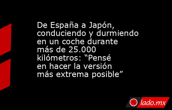 De España a Japón, conduciendo y durmiendo en un coche durante más de 25.000 kilómetros: “Pensé en hacer la versión más extrema posible” . Noticias en tiempo real