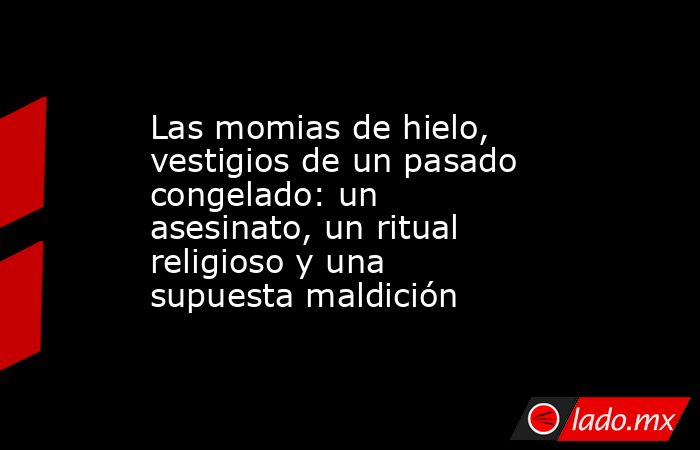 Las momias de hielo, vestigios de un pasado congelado: un asesinato, un ritual religioso y una supuesta maldición. Noticias en tiempo real