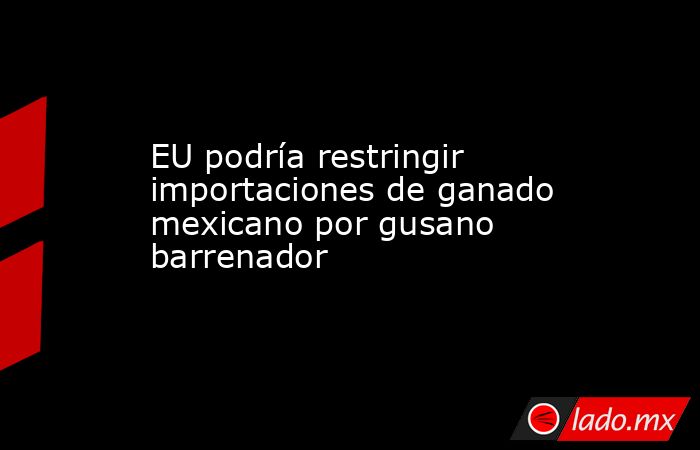 EU podría restringir importaciones de ganado mexicano por gusano barrenador. Noticias en tiempo real