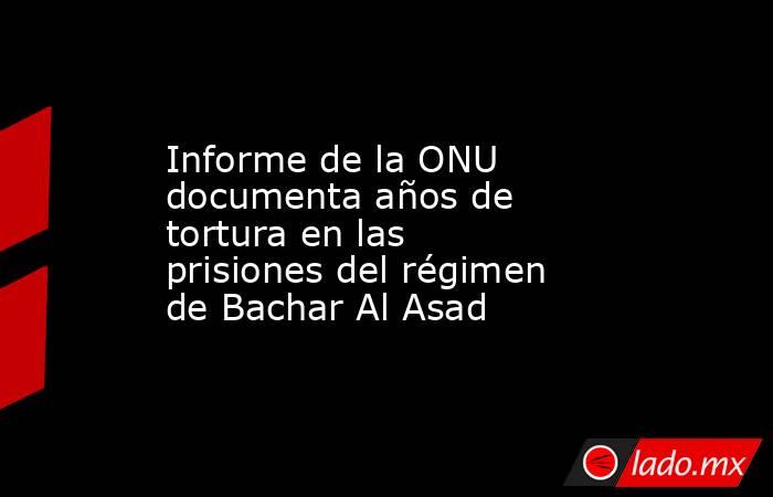 Informe de la ONU documenta años de tortura en las prisiones del régimen de Bachar Al Asad. Noticias en tiempo real