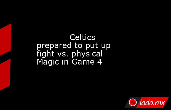             Celtics prepared to put up fight vs. physical Magic in Game 4        . Noticias en tiempo real
