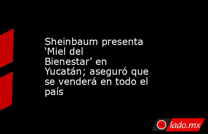 Sheinbaum presenta ‘Miel del Bienestar’ en Yucatán; aseguró que se venderá en todo el país. Noticias en tiempo real