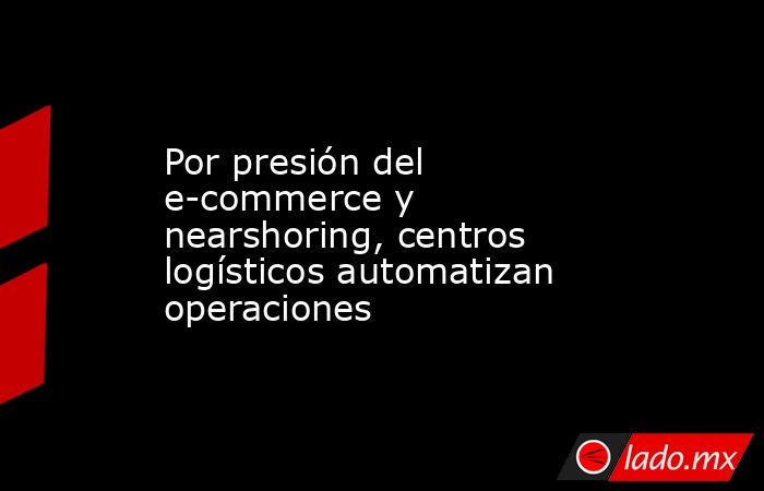 Por presión del e-commerce y nearshoring, centros logísticos automatizan operaciones. Noticias en tiempo real