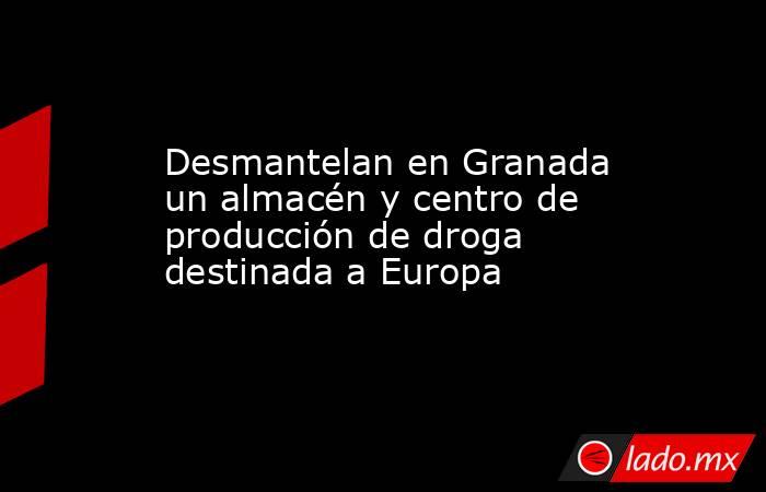 Desmantelan en Granada un almacén y centro de producción de droga destinada a Europa. Noticias en tiempo real