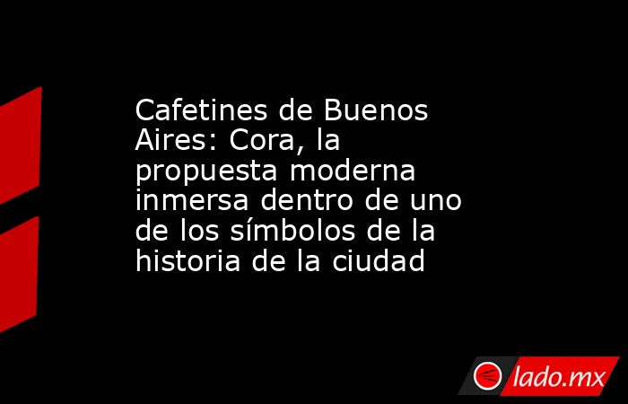 Cafetines de Buenos Aires: Cora, la propuesta moderna inmersa dentro de uno de los símbolos de la historia de la ciudad . Noticias en tiempo real