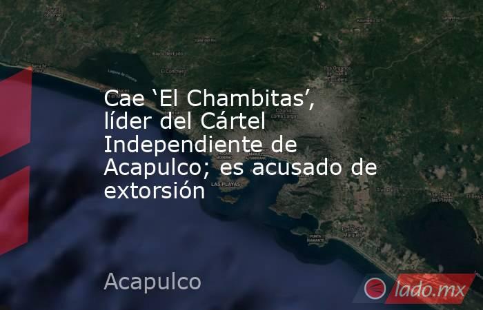 Cae ‘El Chambitas’, líder del Cártel Independiente de Acapulco; es acusado de extorsión. Noticias en tiempo real
