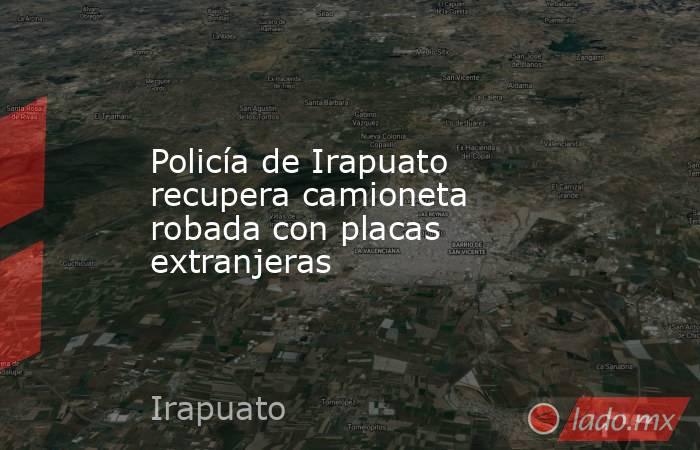 Policía de Irapuato recupera camioneta robada con placas extranjeras. Noticias en tiempo real
