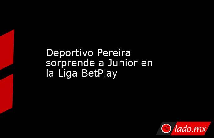 Deportivo Pereira sorprende a Junior en la Liga BetPlay. Noticias en tiempo real