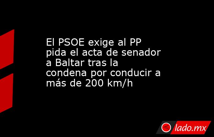 El PSOE exige al PP pida el acta de senador a Baltar tras la condena por conducir a más de 200 km/h. Noticias en tiempo real