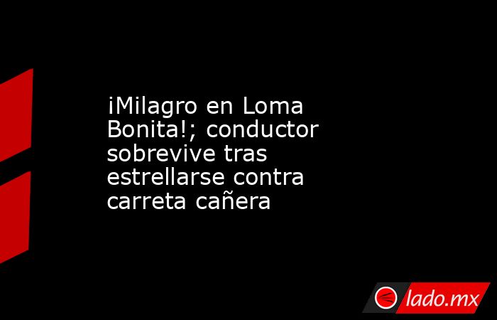 ¡Milagro en Loma Bonita!; conductor sobrevive tras estrellarse contra carreta cañera. Noticias en tiempo real