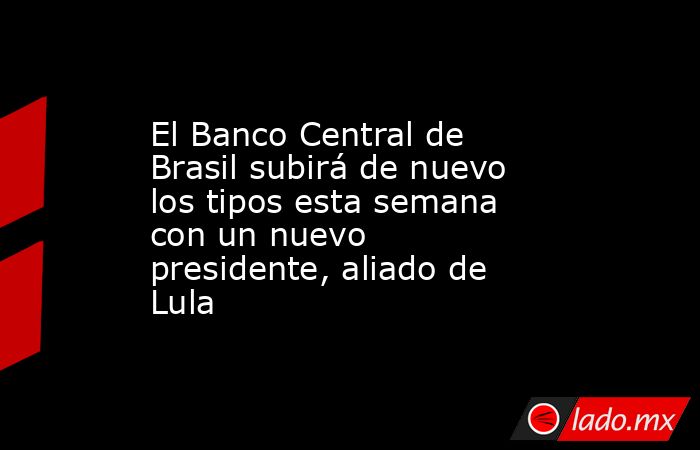 El Banco Central de Brasil subirá de nuevo los tipos esta semana con un nuevo presidente, aliado de Lula. Noticias en tiempo real