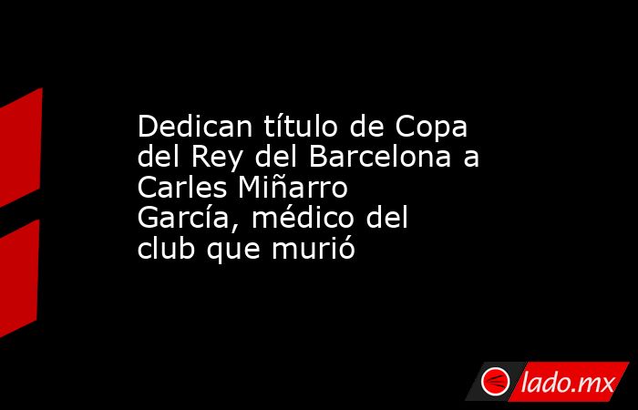 Dedican título de Copa del Rey del Barcelona a Carles Miñarro García, médico del club que murió. Noticias en tiempo real