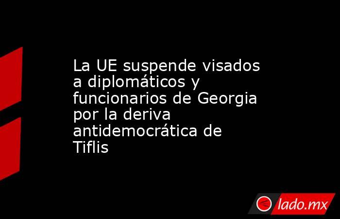 La UE suspende visados a diplomáticos y funcionarios de Georgia por la deriva antidemocrática de Tiflis. Noticias en tiempo real