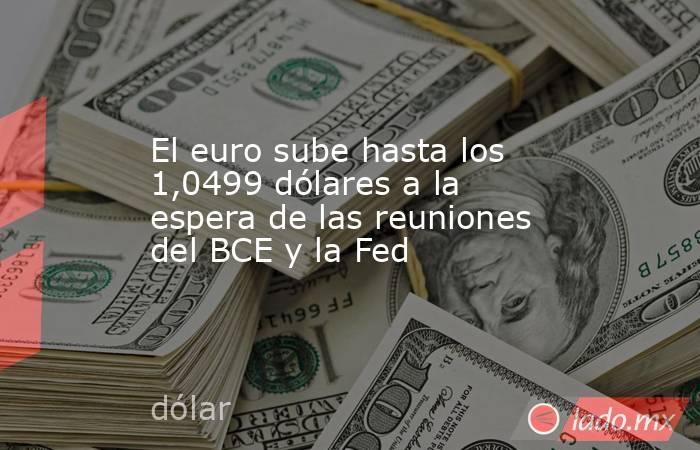 El euro sube hasta los 1,0499 dólares a la espera de las reuniones del BCE y la Fed. Noticias en tiempo real