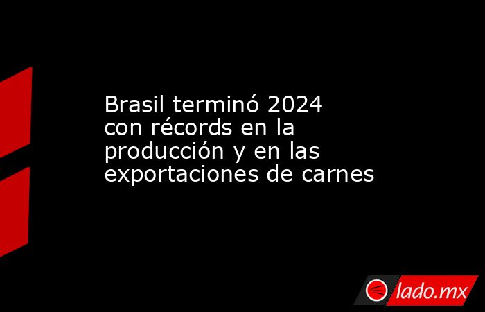 Brasil terminó 2024 con récords en la producción y en las exportaciones de carnes. Noticias en tiempo real