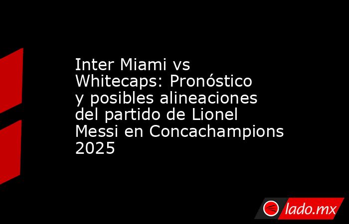 Inter Miami vs Whitecaps: Pronóstico y posibles alineaciones del partido de Lionel Messi en Concachampions 2025. Noticias en tiempo real