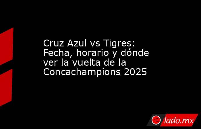 Cruz Azul vs Tigres: Fecha, horario y dónde ver la vuelta de la Concachampions 2025. Noticias en tiempo real