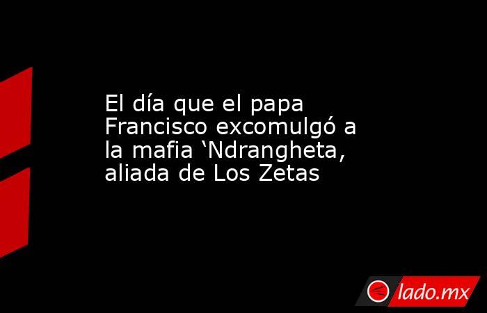 El día que el papa Francisco excomulgó a la mafia ‘Ndrangheta, aliada de Los Zetas. Noticias en tiempo real