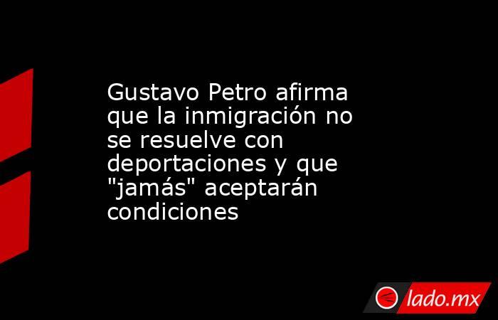 Gustavo Petro afirma que la inmigración no se resuelve con deportaciones y que 