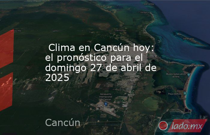  Clima en Cancún hoy: el pronóstico para el domingo 27 de abril de 2025. Noticias en tiempo real